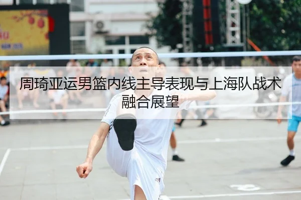 周琦亚运男篮内线主导表现与上海队战术融合展望（s16jingcai）